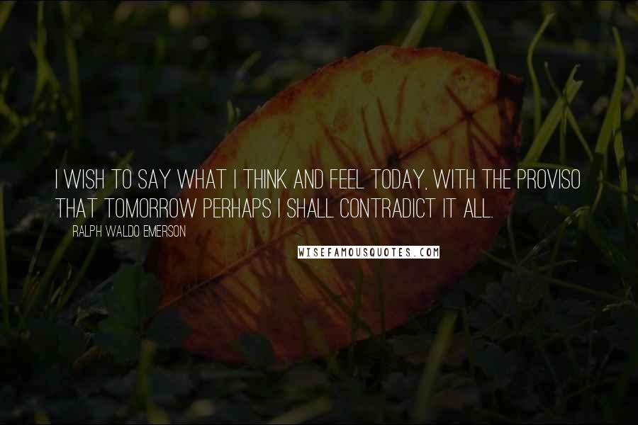 Ralph Waldo Emerson Quotes: I wish to say what I think and feel today, with the proviso that tomorrow perhaps I shall contradict it all.