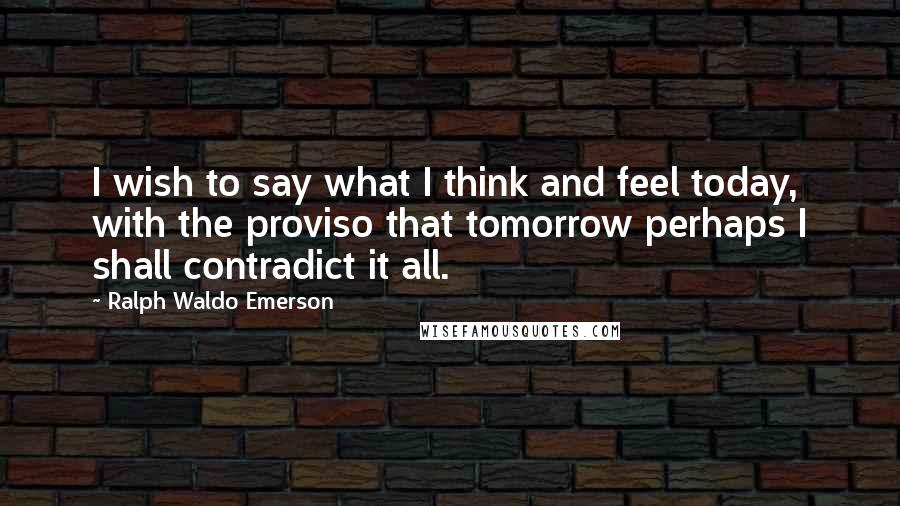 Ralph Waldo Emerson Quotes: I wish to say what I think and feel today, with the proviso that tomorrow perhaps I shall contradict it all.