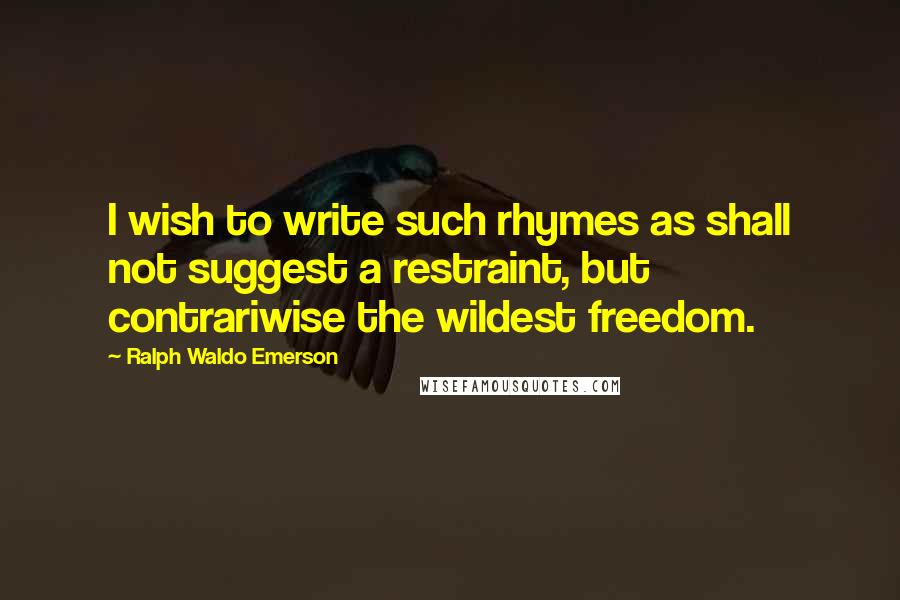 Ralph Waldo Emerson Quotes: I wish to write such rhymes as shall not suggest a restraint, but contrariwise the wildest freedom.