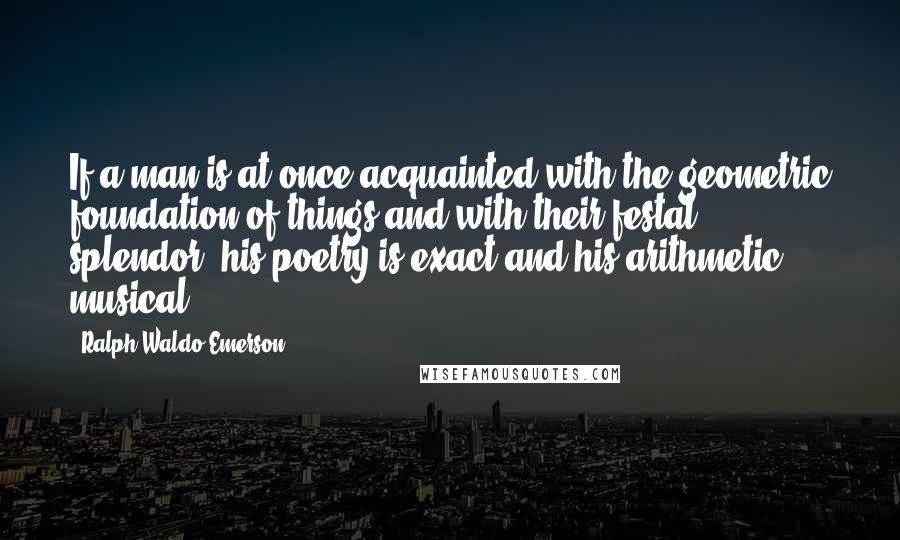 Ralph Waldo Emerson Quotes: If a man is at once acquainted with the geometric foundation of things and with their festal splendor, his poetry is exact and his arithmetic musical.