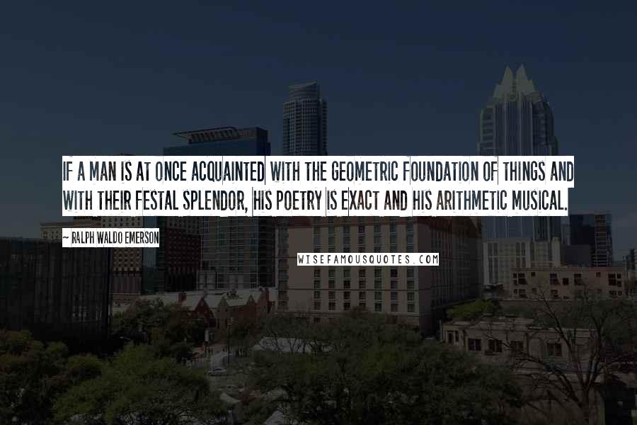 Ralph Waldo Emerson Quotes: If a man is at once acquainted with the geometric foundation of things and with their festal splendor, his poetry is exact and his arithmetic musical.