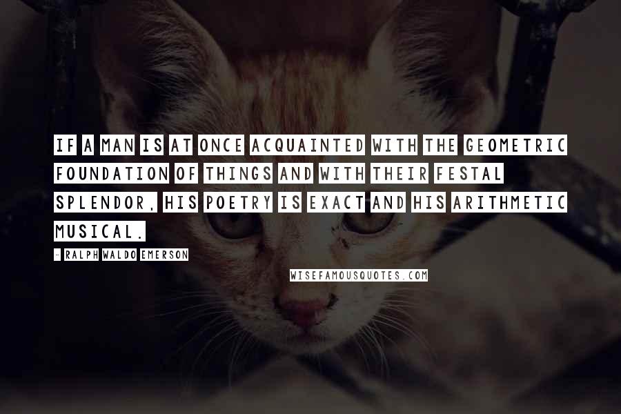 Ralph Waldo Emerson Quotes: If a man is at once acquainted with the geometric foundation of things and with their festal splendor, his poetry is exact and his arithmetic musical.