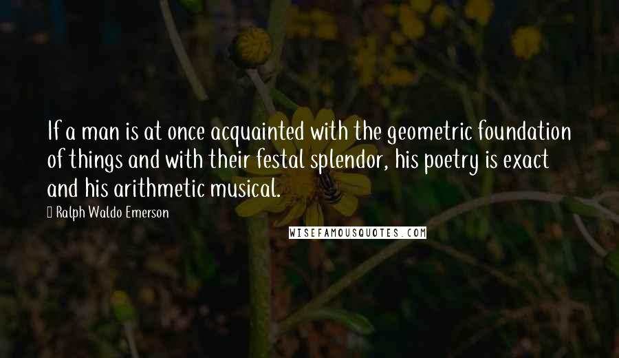 Ralph Waldo Emerson Quotes: If a man is at once acquainted with the geometric foundation of things and with their festal splendor, his poetry is exact and his arithmetic musical.