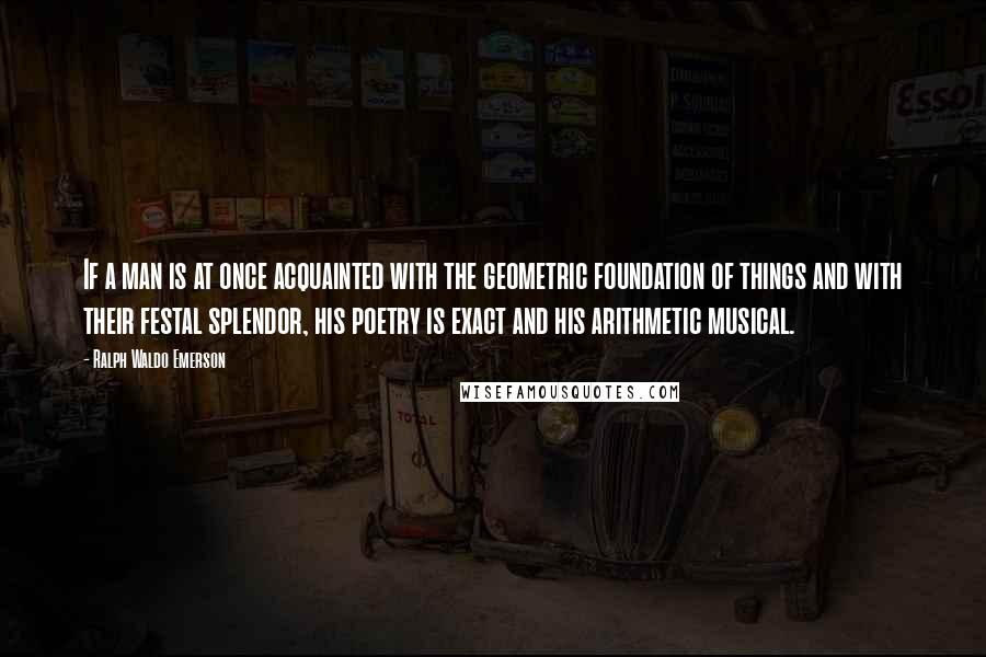 Ralph Waldo Emerson Quotes: If a man is at once acquainted with the geometric foundation of things and with their festal splendor, his poetry is exact and his arithmetic musical.