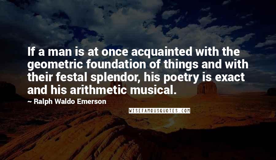 Ralph Waldo Emerson Quotes: If a man is at once acquainted with the geometric foundation of things and with their festal splendor, his poetry is exact and his arithmetic musical.