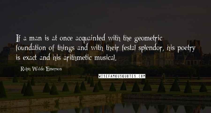 Ralph Waldo Emerson Quotes: If a man is at once acquainted with the geometric foundation of things and with their festal splendor, his poetry is exact and his arithmetic musical.