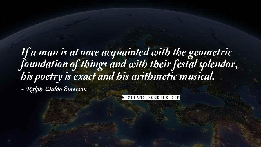 Ralph Waldo Emerson Quotes: If a man is at once acquainted with the geometric foundation of things and with their festal splendor, his poetry is exact and his arithmetic musical.