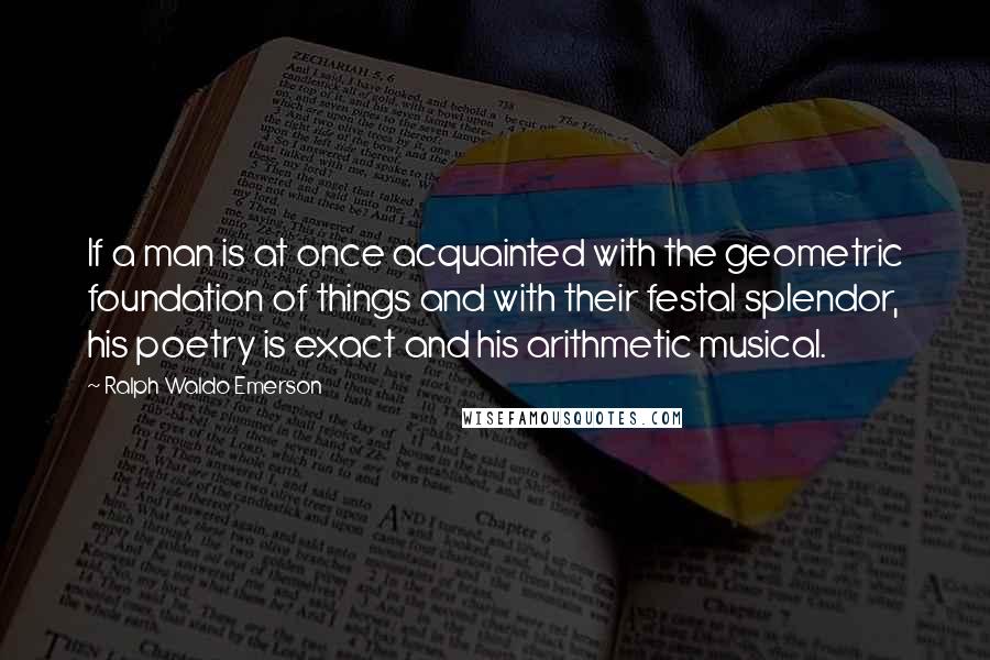 Ralph Waldo Emerson Quotes: If a man is at once acquainted with the geometric foundation of things and with their festal splendor, his poetry is exact and his arithmetic musical.