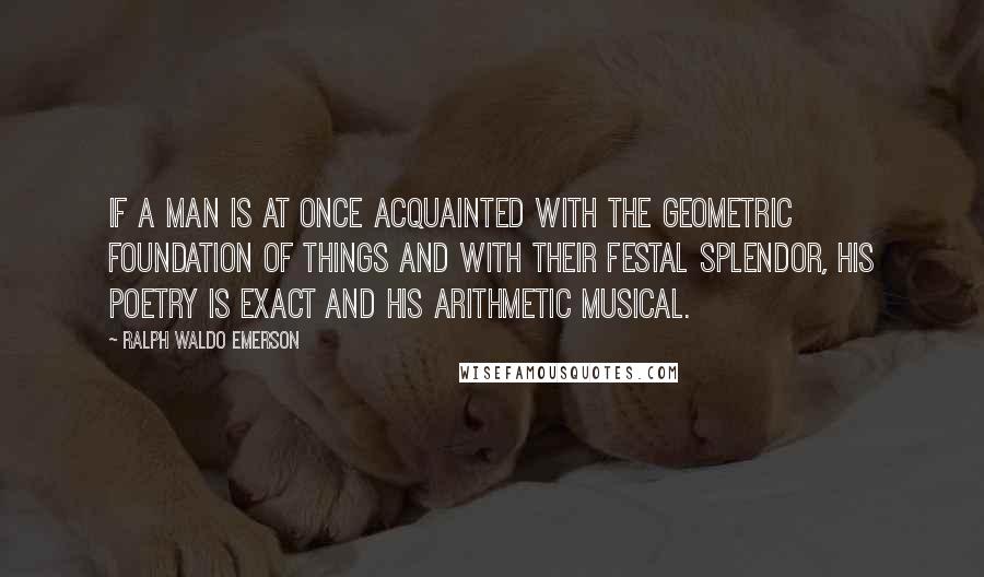 Ralph Waldo Emerson Quotes: If a man is at once acquainted with the geometric foundation of things and with their festal splendor, his poetry is exact and his arithmetic musical.