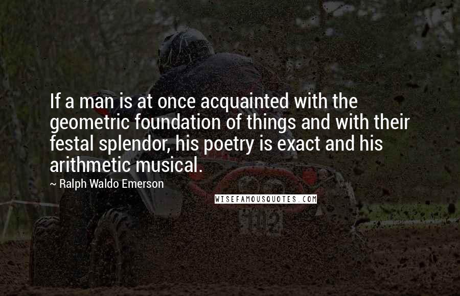 Ralph Waldo Emerson Quotes: If a man is at once acquainted with the geometric foundation of things and with their festal splendor, his poetry is exact and his arithmetic musical.