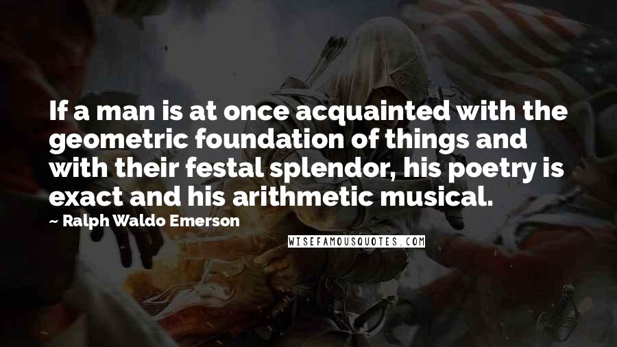 Ralph Waldo Emerson Quotes: If a man is at once acquainted with the geometric foundation of things and with their festal splendor, his poetry is exact and his arithmetic musical.