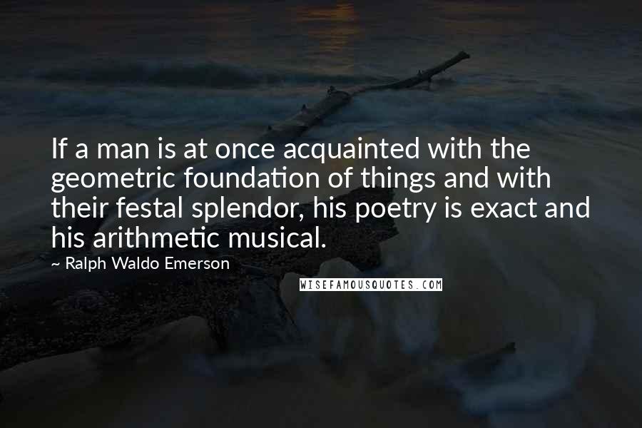 Ralph Waldo Emerson Quotes: If a man is at once acquainted with the geometric foundation of things and with their festal splendor, his poetry is exact and his arithmetic musical.