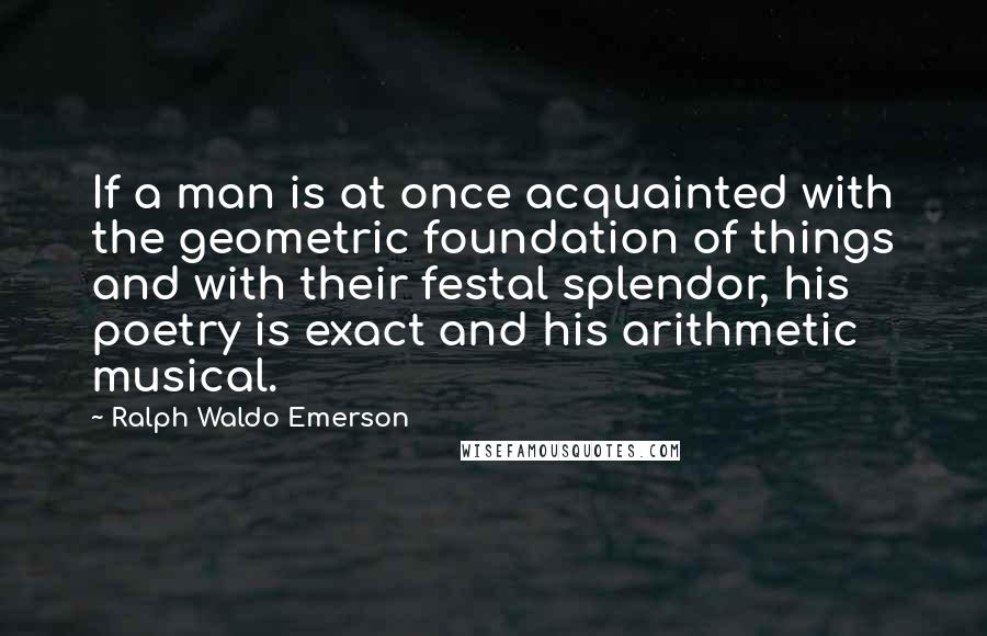 Ralph Waldo Emerson Quotes: If a man is at once acquainted with the geometric foundation of things and with their festal splendor, his poetry is exact and his arithmetic musical.