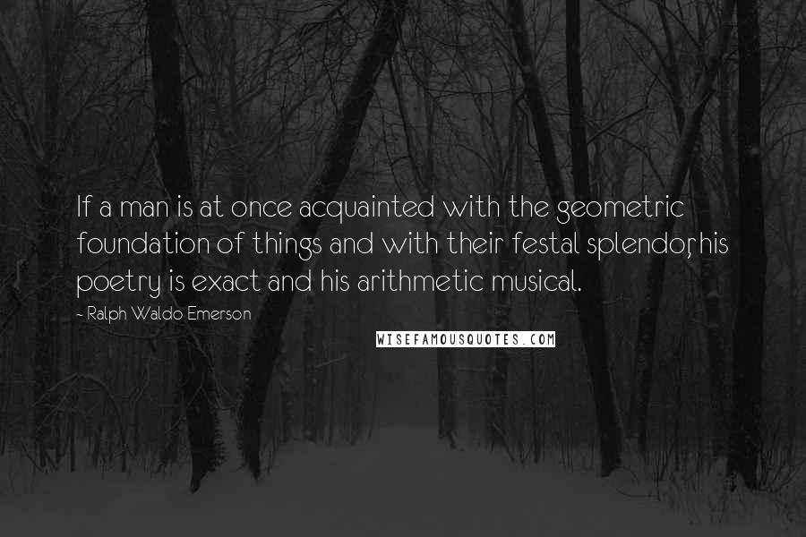 Ralph Waldo Emerson Quotes: If a man is at once acquainted with the geometric foundation of things and with their festal splendor, his poetry is exact and his arithmetic musical.