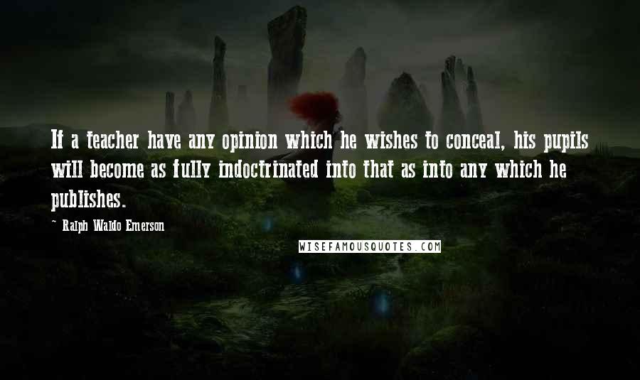 Ralph Waldo Emerson Quotes: If a teacher have any opinion which he wishes to conceal, his pupils will become as fully indoctrinated into that as into any which he publishes.