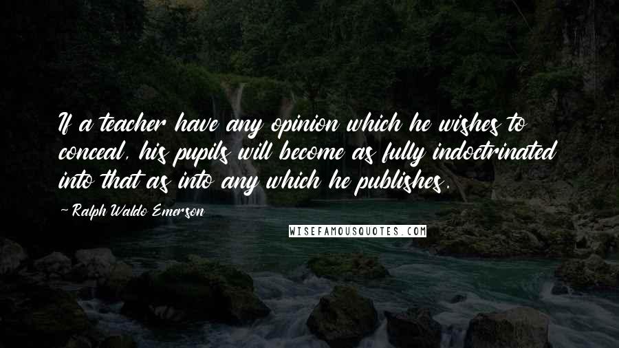 Ralph Waldo Emerson Quotes: If a teacher have any opinion which he wishes to conceal, his pupils will become as fully indoctrinated into that as into any which he publishes.