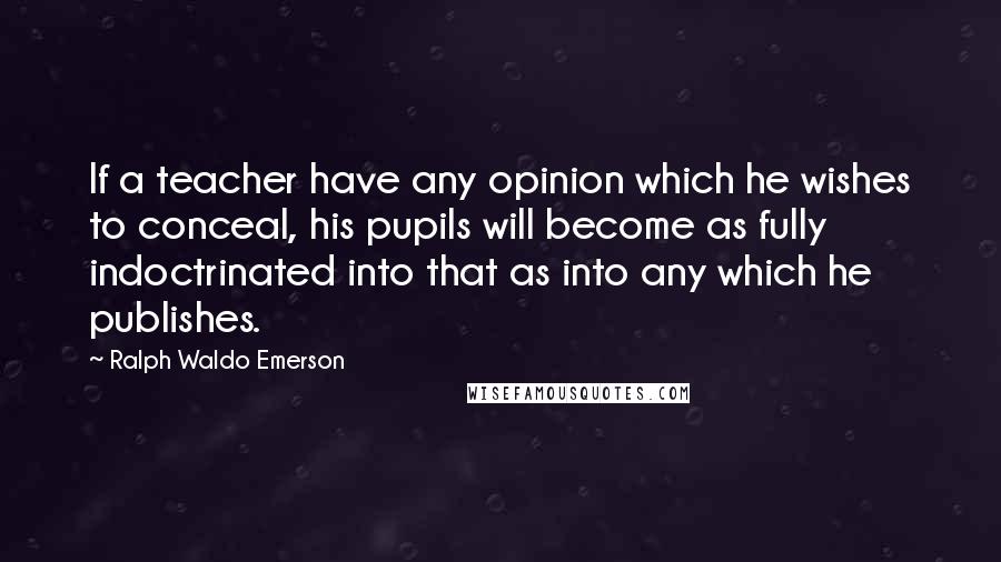 Ralph Waldo Emerson Quotes: If a teacher have any opinion which he wishes to conceal, his pupils will become as fully indoctrinated into that as into any which he publishes.
