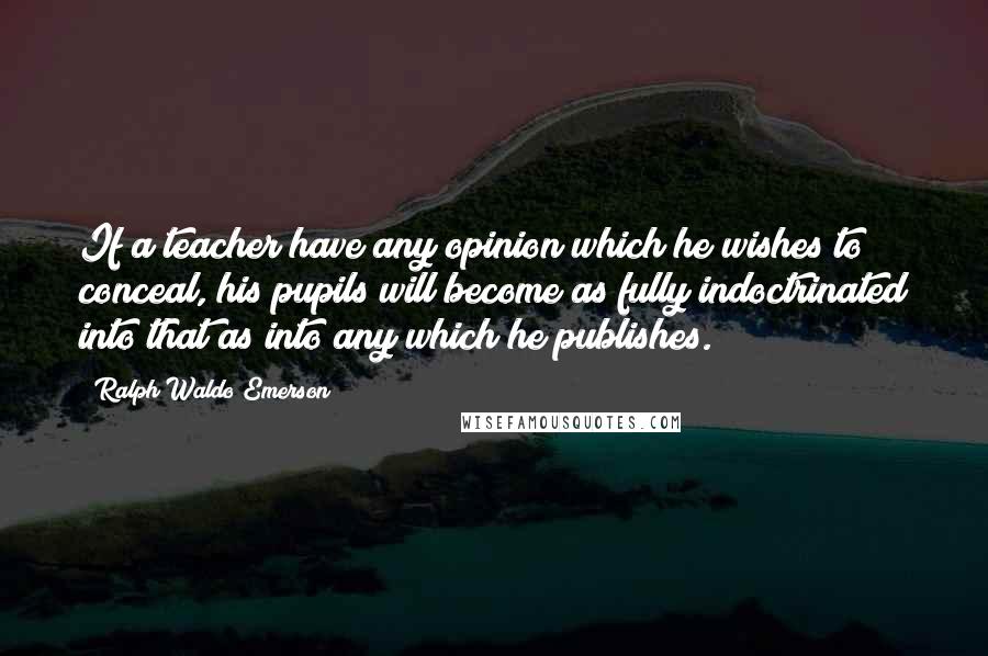 Ralph Waldo Emerson Quotes: If a teacher have any opinion which he wishes to conceal, his pupils will become as fully indoctrinated into that as into any which he publishes.