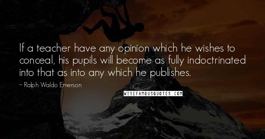 Ralph Waldo Emerson Quotes: If a teacher have any opinion which he wishes to conceal, his pupils will become as fully indoctrinated into that as into any which he publishes.