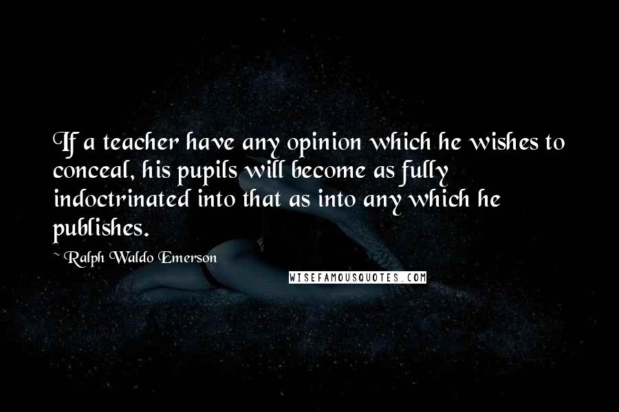 Ralph Waldo Emerson Quotes: If a teacher have any opinion which he wishes to conceal, his pupils will become as fully indoctrinated into that as into any which he publishes.