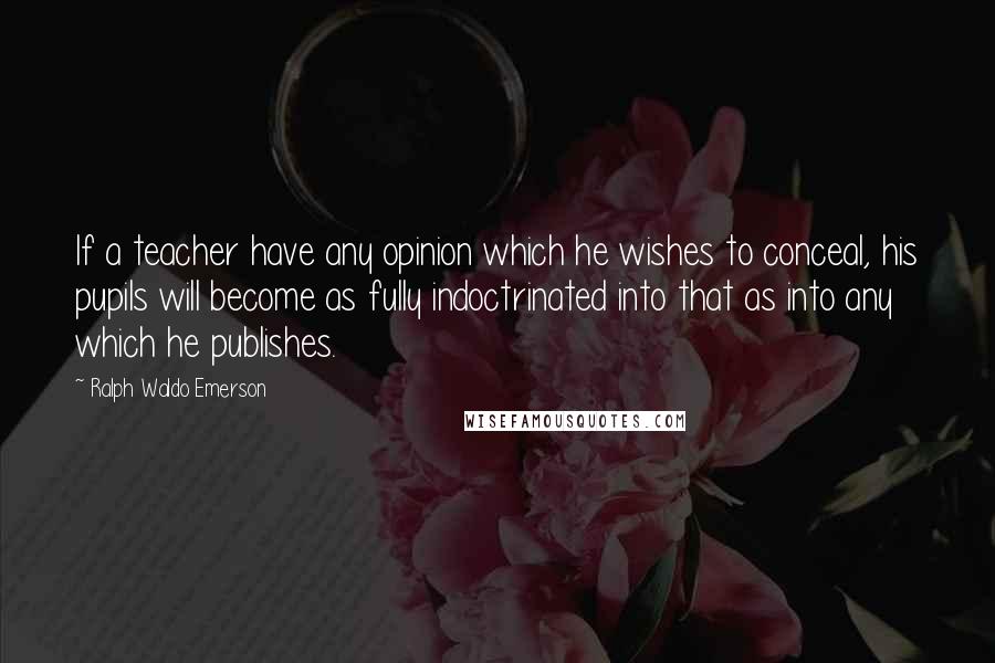 Ralph Waldo Emerson Quotes: If a teacher have any opinion which he wishes to conceal, his pupils will become as fully indoctrinated into that as into any which he publishes.