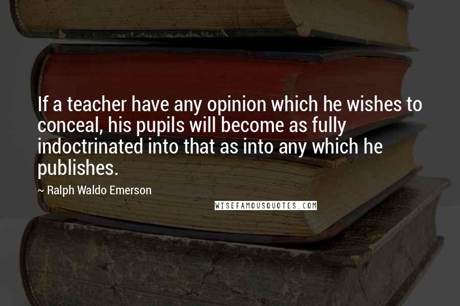 Ralph Waldo Emerson Quotes: If a teacher have any opinion which he wishes to conceal, his pupils will become as fully indoctrinated into that as into any which he publishes.