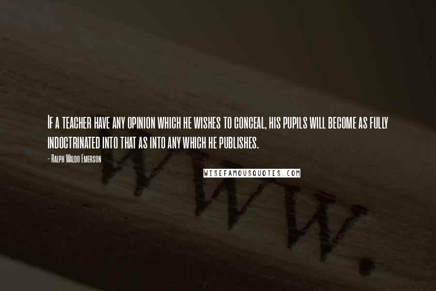 Ralph Waldo Emerson Quotes: If a teacher have any opinion which he wishes to conceal, his pupils will become as fully indoctrinated into that as into any which he publishes.