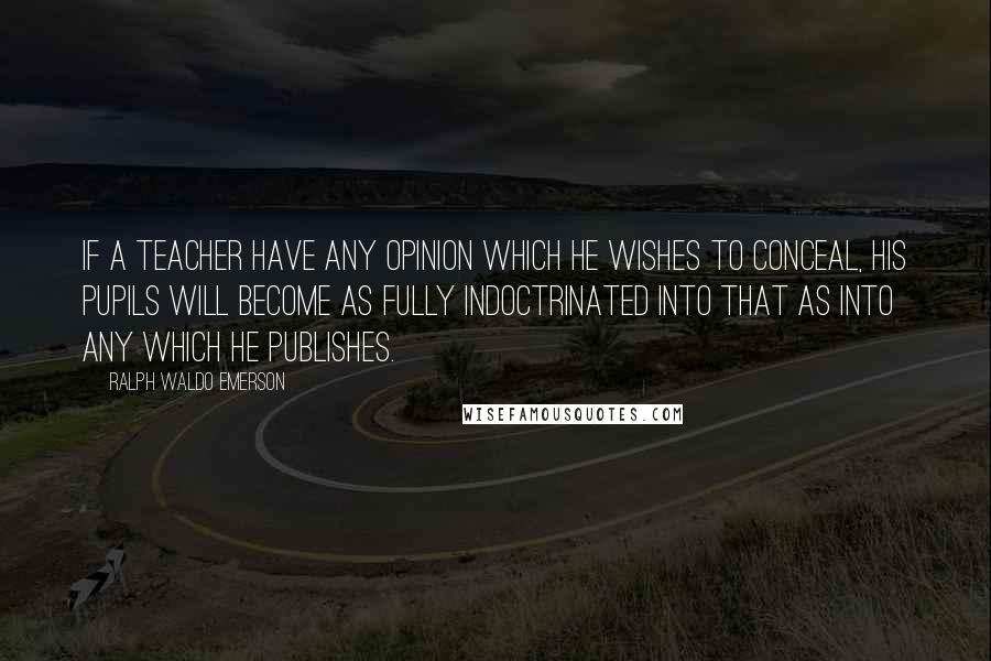 Ralph Waldo Emerson Quotes: If a teacher have any opinion which he wishes to conceal, his pupils will become as fully indoctrinated into that as into any which he publishes.