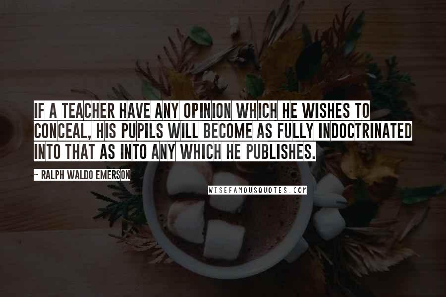 Ralph Waldo Emerson Quotes: If a teacher have any opinion which he wishes to conceal, his pupils will become as fully indoctrinated into that as into any which he publishes.