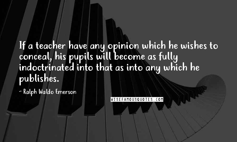 Ralph Waldo Emerson Quotes: If a teacher have any opinion which he wishes to conceal, his pupils will become as fully indoctrinated into that as into any which he publishes.