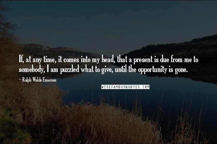 Ralph Waldo Emerson Quotes: If, at any time, it comes into my head, that a present is due from me to somebody, I am puzzled what to give, until the opportunity is gone.