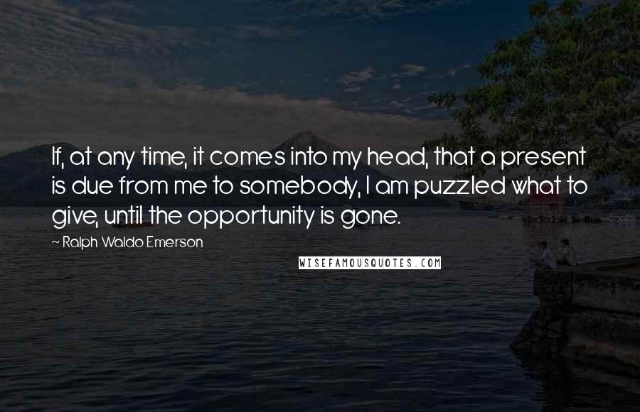 Ralph Waldo Emerson Quotes: If, at any time, it comes into my head, that a present is due from me to somebody, I am puzzled what to give, until the opportunity is gone.