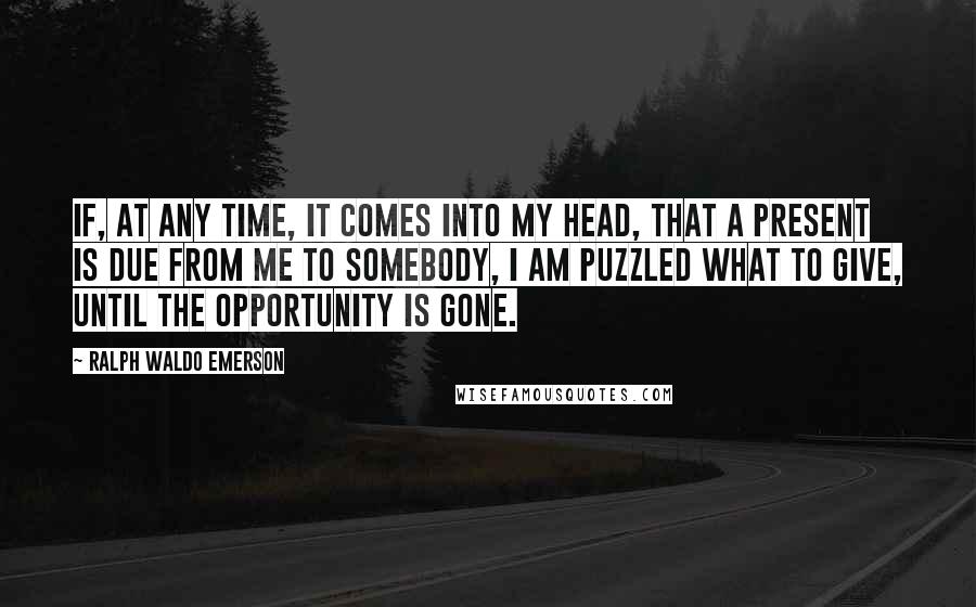 Ralph Waldo Emerson Quotes: If, at any time, it comes into my head, that a present is due from me to somebody, I am puzzled what to give, until the opportunity is gone.