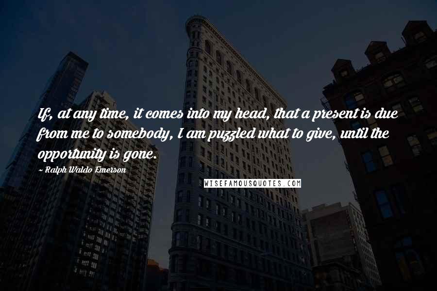 Ralph Waldo Emerson Quotes: If, at any time, it comes into my head, that a present is due from me to somebody, I am puzzled what to give, until the opportunity is gone.