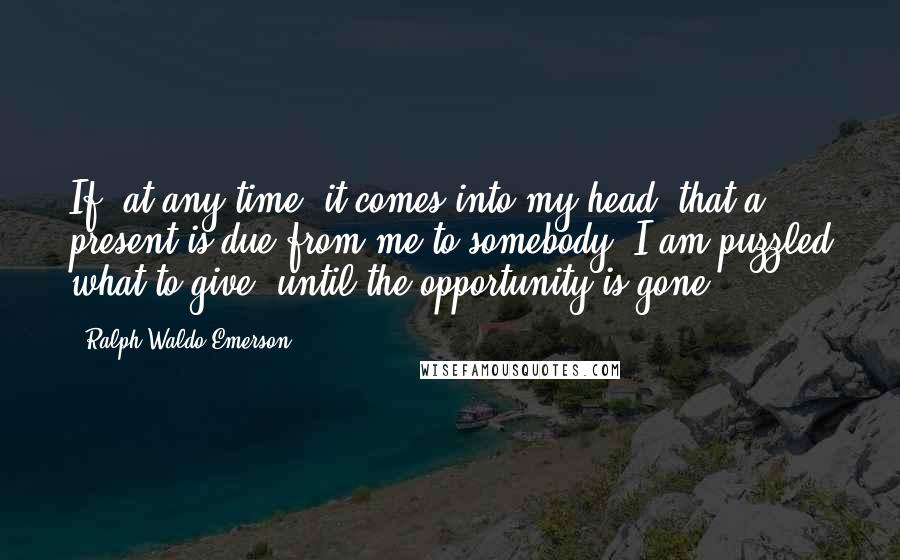 Ralph Waldo Emerson Quotes: If, at any time, it comes into my head, that a present is due from me to somebody, I am puzzled what to give, until the opportunity is gone.