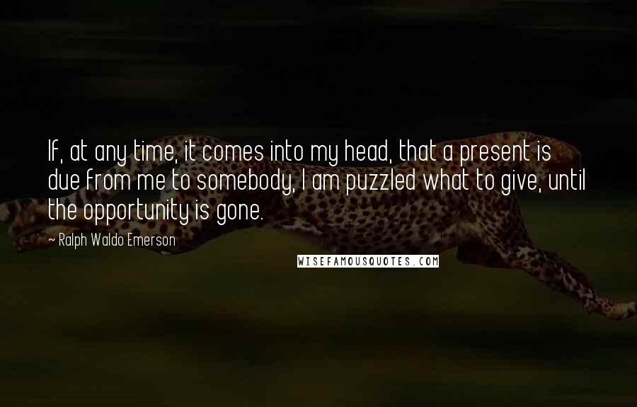 Ralph Waldo Emerson Quotes: If, at any time, it comes into my head, that a present is due from me to somebody, I am puzzled what to give, until the opportunity is gone.
