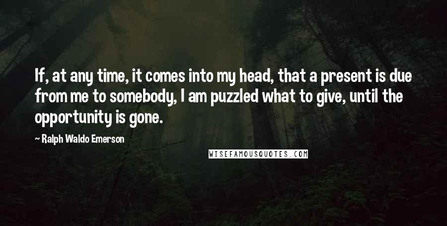 Ralph Waldo Emerson Quotes: If, at any time, it comes into my head, that a present is due from me to somebody, I am puzzled what to give, until the opportunity is gone.