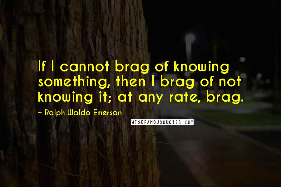 Ralph Waldo Emerson Quotes: If I cannot brag of knowing something, then I brag of not knowing it; at any rate, brag.