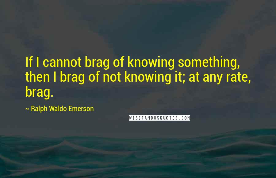 Ralph Waldo Emerson Quotes: If I cannot brag of knowing something, then I brag of not knowing it; at any rate, brag.