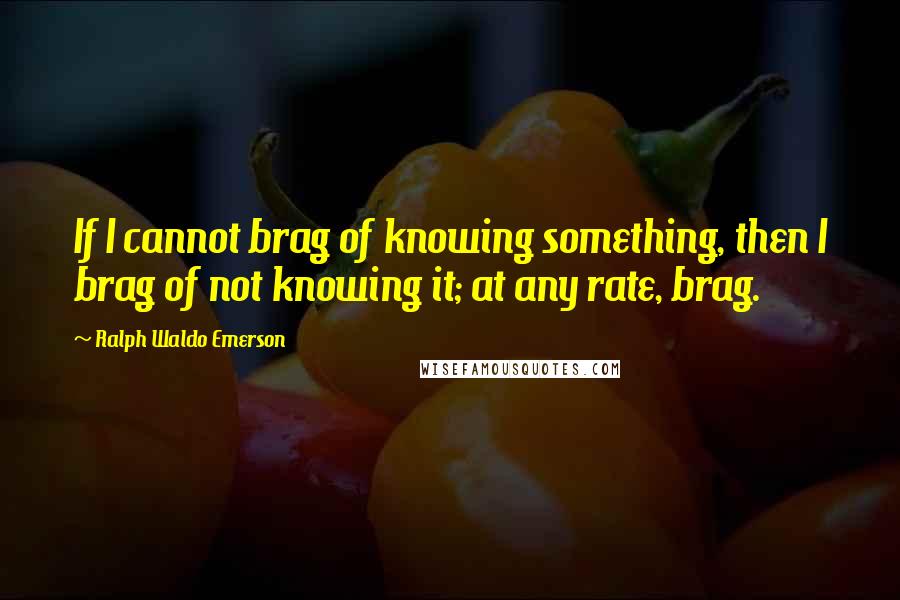 Ralph Waldo Emerson Quotes: If I cannot brag of knowing something, then I brag of not knowing it; at any rate, brag.