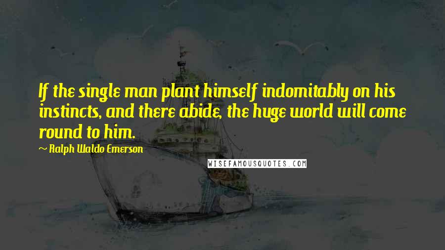 Ralph Waldo Emerson Quotes: If the single man plant himself indomitably on his instincts, and there abide, the huge world will come round to him.