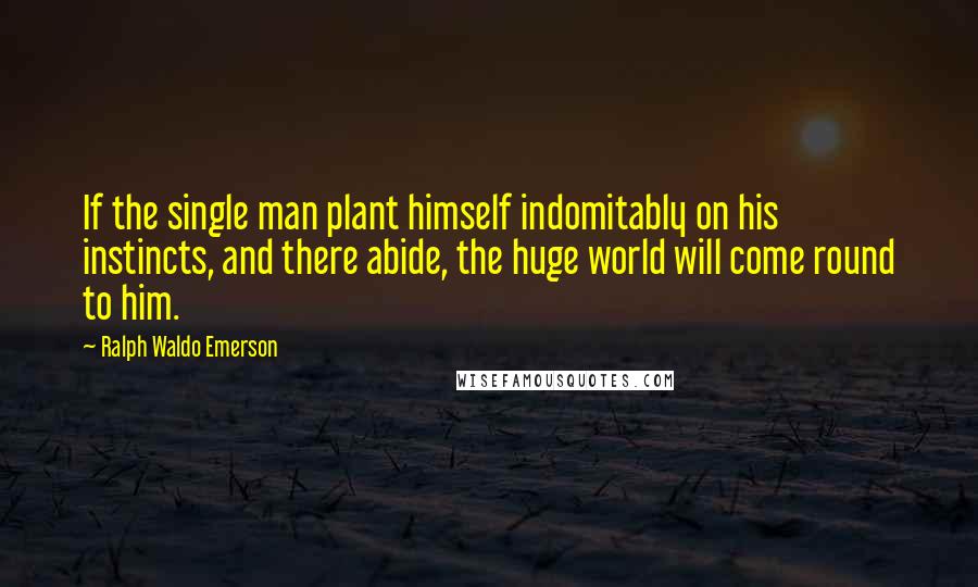 Ralph Waldo Emerson Quotes: If the single man plant himself indomitably on his instincts, and there abide, the huge world will come round to him.