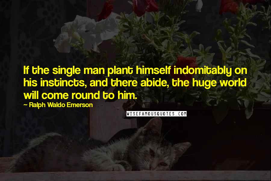 Ralph Waldo Emerson Quotes: If the single man plant himself indomitably on his instincts, and there abide, the huge world will come round to him.