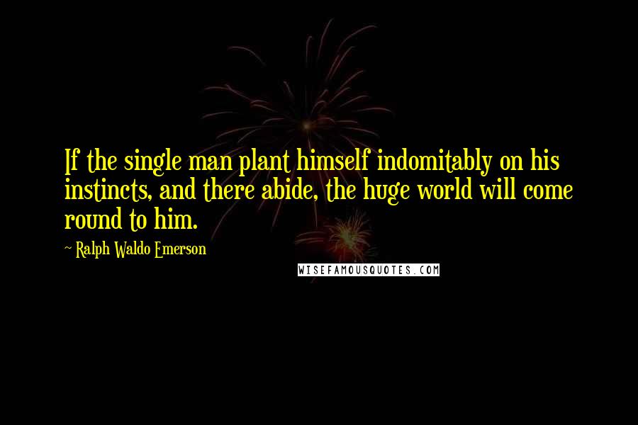 Ralph Waldo Emerson Quotes: If the single man plant himself indomitably on his instincts, and there abide, the huge world will come round to him.