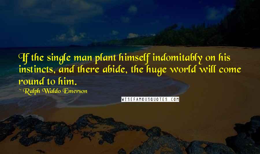 Ralph Waldo Emerson Quotes: If the single man plant himself indomitably on his instincts, and there abide, the huge world will come round to him.