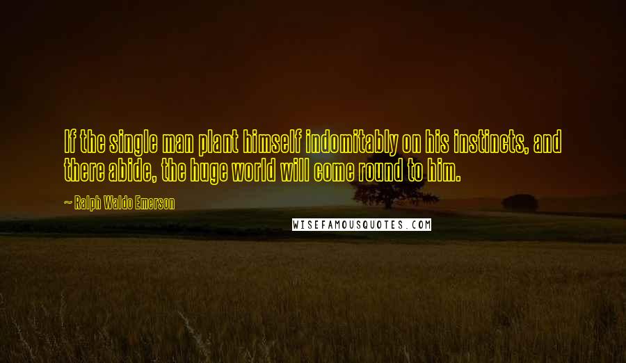 Ralph Waldo Emerson Quotes: If the single man plant himself indomitably on his instincts, and there abide, the huge world will come round to him.