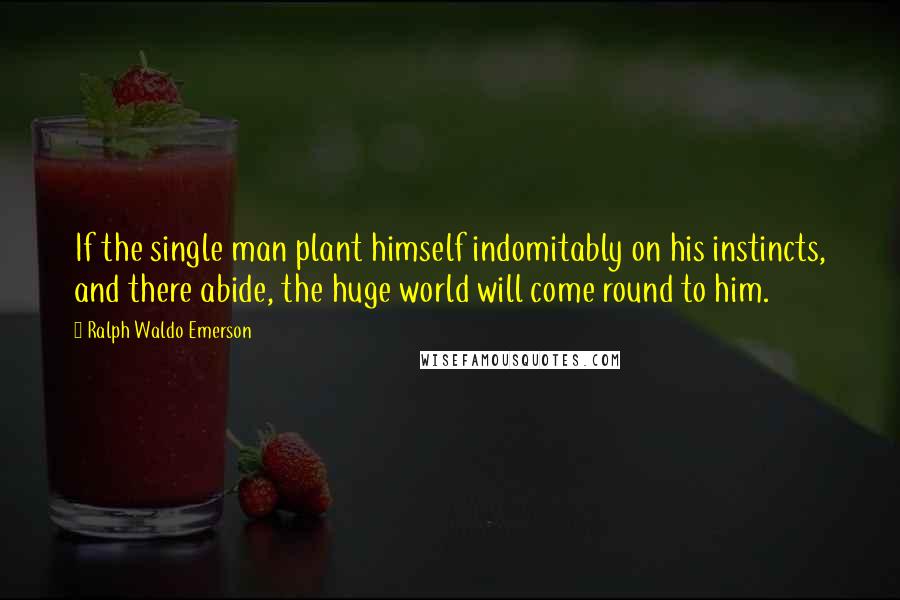 Ralph Waldo Emerson Quotes: If the single man plant himself indomitably on his instincts, and there abide, the huge world will come round to him.