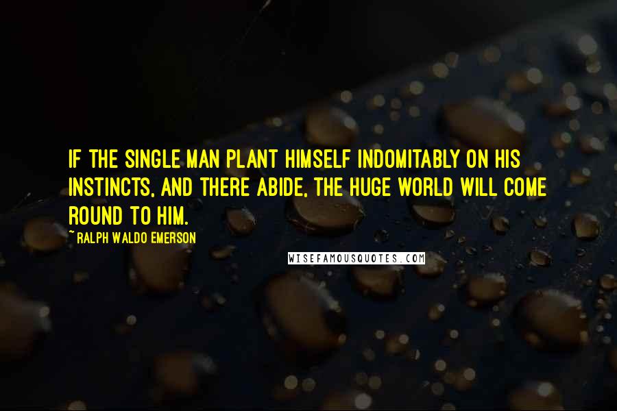 Ralph Waldo Emerson Quotes: If the single man plant himself indomitably on his instincts, and there abide, the huge world will come round to him.