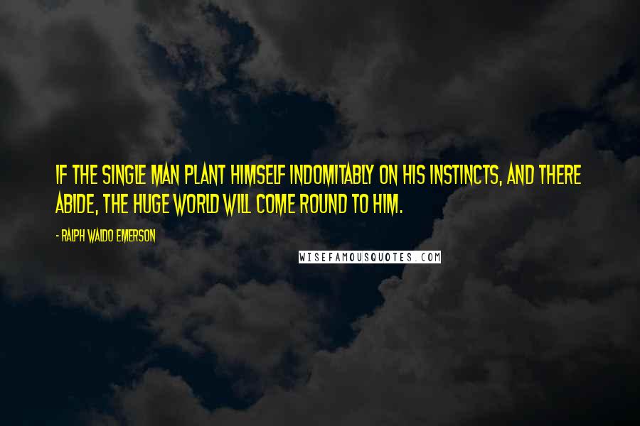 Ralph Waldo Emerson Quotes: If the single man plant himself indomitably on his instincts, and there abide, the huge world will come round to him.