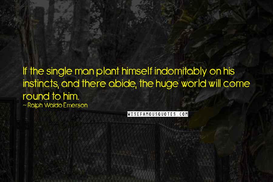 Ralph Waldo Emerson Quotes: If the single man plant himself indomitably on his instincts, and there abide, the huge world will come round to him.